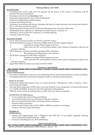 Working Platform: SAP- FI/SD
Key Deliverables:
 Ascertaining the contract right from the signature till the closure of the contract; coordinating with the
customers for final reconciliations.
 Ensuring accurate & on time Invoicing in SAP.
 Preparing & maintaining AR, AP accounts & MIS reports
 Preparing and Reporting for debtors ageing.
 Collection and Posting of Cash.
 Laisoning & coordinating with finance institutions like banks for timely payments and sorting issues related to
BG, LC and other payment documents.
 Supporting project management & Unit Business Management for relevant & reliable data.
 Managing the project expenses & computing extra claims like price variations, etc.
 Collecting C Forms & TDS, WCT certificates as well MIS reporting.
 Assisting month end closing.
Key projects handled:
 Power Grid Corporation of India Ltd. (PGCIL) and NTPC Projects.
 PGCIL 4R (Substation package for Extension of 400kV Ranchi, Rourkela, Raigarh, Raipur)
 Complete Invoicing to PGCIL (Supply & Service)
 Other claims like PVC and Final Reconciliation with Customer for Retention collection and
payment certificates.
 PGCIL Bishnupur, Gokarna, Santaldih, Sagardighi 400kV substations
 Reconciliation for final payments with Customer.
 PGCIL BINA: (Package for 765kV BINA substation)
 Complete Invoicing to PGCIL (Supply & Service)
 Other claims like PVC and Final Reconciliation with Customer for Retention collection and
payment certificates.
 Jaypee BINA 400kV Substation associated with PGCIL BINA
TECHNICAL KNOWHOW
FUNCTIONAL
General Administration
 Executing all administrative functions and coordinating between internal departments for smooth functioning.
 Developing relationship with financial institutions, banks as well other financial partners.
Finance & Accounts
 Preparing & maintaining statutory books of accounts (Financial / Management / Bank / Purchase / Sales /
Stock) along with ledgers.
 Ensuring timely preparation of MIS reports to provide feedback to top management on financial performance,
viz. monthly profitability & turnover as per the requirement of Management.
 Filing the various returns & finalizing sales tax matter before the sales tax authorities.
SAP R/3 FICO, SD, MM Exposure
 GL Accounting, Document Parking and Holding.
 Account Receivable and Account Payable, Rectification of Entries.
 Sales Invoicing (SAP), Sales Order and Prepare Outbound delivery
 Purchase Orders preparation.
 Goods receipt Purchase Order, GR/IV, MIGO / MIRO process (Service & Supply)
 Vendors, Customers aging, Stock report.
TECHNICAL
SAP R/3 Skill Set
 Support SAP implementation ECC 6 (Migration from SAP ECC 4.7 for parallel magnitude reporting,
Areva’s Integrated System Worldwide – T@IS).
 Finance & Controlling (FI/CO), SD & MM Module.
EDUCATION RECITAL
Master of Business Administration (MBA-Finance) – Regular - 70%
 