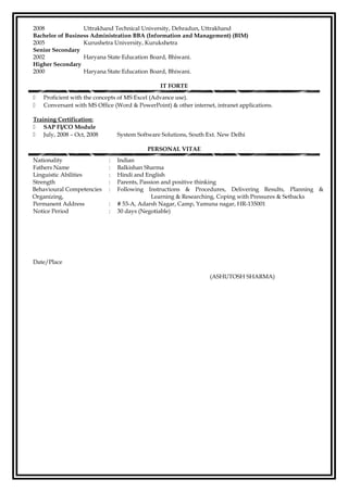 2008 Uttrakhand Technical University, Dehradun, Uttrakhand
Bachelor of Business Administration BBA (Information and Management) (BIM)
2005 Kurushetra University, Kurukshetra
Senior Secondary
2002 Haryana State Education Board, Bhiwani.
Higher Secondary
2000 Haryana State Education Board, Bhiwani.
IT FORTE
 Proficient with the concepts of MS Excel (Advance use).
 Conversant with MS Office (Word & PowerPoint) & other internet, intranet applications.
Training Certification:
 SAP FI/CO Module
 July, 2008 – Oct, 2008 System Software Solutions, South Ext. New Delhi
PERSONAL VITAE
Nationality : Indian
Fathers Name : Balkishan Sharma
Linguistic Abilities : Hindi and English
Strength : Parents, Passion and positive thinking
Behavioural Competencies : Following Instructions & Procedures, Delivering Results, Planning &
Organizing, Learning & Researching, Coping with Pressures & Setbacks
Permanent Address : # 53-A, Adarsh Nagar, Camp, Yamuna nagar, HR-135001
Notice Period : 30 days (Negotiable)
Date/Place
(ASHUTOSH SHARMA)
 