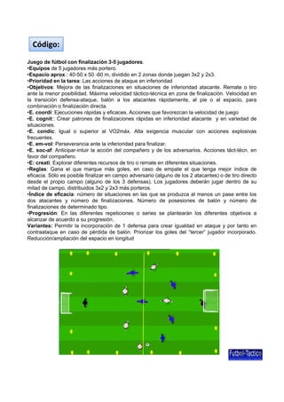 Código:
Juego de fútbol con finalización 3-5 jugadores.
•Equipos de 5 jugadores más portero.
•Espacio aprox.: 40-50 x 50 -60 m, dividido en 2 zonas donde juegan 3x2 y 2x3.
•Prioridad en la tarea: Las acciones de ataque en inferioridad
•Objetivos: Mejora de las finalizaciones en situaciones de inferioridad atacante. Remate o tiro
ante la menor posibilidad. Máxima velocidad táctico-técnica en zona de finalización. Velocidad en
la transición defensa-ataque, balón a los atacantes rápidamente, al pie o al espacio, para
combinación o finalización directa.
•E. coordi: Ejecuciones rápidas y eficaces. Acciones que favorezcan la velocidad de juego
•E. cognit:: Crear patrones de finalizaciones rápidas en inferioridad atacante y en variedad de
situaciones.
•E. condic: Igual o superior al VO2máx. Alta exigencia muscular con acciones explosivas
frecuentes.
•E. em-vol: Perseverancia ante la inferioridad para finalizar.
•E. soc-af: Anticipar-intuir la acción del compañero y de los adversarios. Acciones táct-técn. en
favor del compañero.
•E: creati: Explorar diferentes recursos de tiro o remate en diferentes situaciones.
•Reglas: Gana el que marque más goles, en caso de empate el que tenga mejor índice de
eficacia.
eficacia Sólo es posible finalizar en campo adversario (alguno de los 2 atacantes) o de tiro directo
desde el propio campo (alguno de los 3 defensas). Los jugadores deberán jugar dentro de su
mitad de campo, distribuidos 3x2 y 2x3 más porteros.
•Índice de eficacia: número de situaciones en las que se produzca al menos un pase entre los
dos atacantes y número de finalizaciones. Número de posesiones de balón y número de
finalizaciones de determinado tipo.
•Progresión: En las diferentes repeticiones o series se plantearán los diferentes objetivos a
alcanzar de acuerdo a su progresión.
Variantes: Permitir la incorporación de 1 defensa para crear igualdad en ataque y por tanto en
contraataque en caso de pérdida de balón. Priorizar los goles del “tercer” jugador incorporado.
Reducción/ampliación del espacio en longitud

 