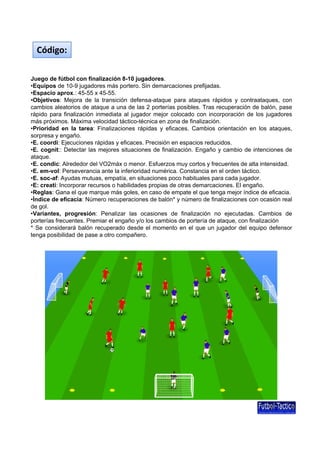 Código:
Juego de fútbol con finalización 8-10 jugadores.
q p
j g
p
p j
•Equipos de 10-9 jugadores más portero. Sin demarcaciones prefijadas.
•Espacio aprox.: 45-55 x 45-55.
•Objetivos: Mejora de la transición defensa-ataque para ataques rápidos y contraataques, con
cambios aleatorios de ataque a una de las 2 porterías posibles. Tras recuperación de balón, pase
rápido para finalización inmediata al jugador mejor colocado con incorporación de los jugadores
más próximos. Máxima velocidad táctico-técnica en zona de finalización.
•Prioridad en la tarea: Finalizaciones rápidas y eficaces. Cambios orientación en los ataques,
sorpresa y engaño.
E.
eficaces.
reducidos.
•E coordi: Ejecuciones rápidas y eficaces Precisión en espacios reducidos
•E. cognit:: Detectar las mejores situaciones de finalización. Engaño y cambio de intenciones de
ataque.
•E. condic: Alrededor del VO2máx o menor. Esfuerzos muy cortos y frecuentes de alta intensidad.
•E. em-vol: Perseverancia ante la inferioridad numérica. Constancia en el orden táctico.
•E. soc-af: Ayudas mutuas, empatía, en situaciones poco habituales para cada jugador.
•E: creati: Incorporar recursos o habilidades propias de otras demarcaciones. El engaño.
•Reglas: Gana el que marque más goles, en caso de empate el que tenga mejor índice de eficacia.
•Índice de eficacia: Número recuperaciones de balón* y número de finalizaciones con ocasión real
de gol.
•Variantes, progresión: Penalizar las ocasiones de finalización no ejecutadas. Cambios de
porterías frecuentes. Premiar el engaño y/o los cambios de portería de ataque, con finalización
* Se considerará balón recuperado desde el momento en el que un jugador del equipo defensor
tenga posibilidad de pase a otro compañero.

 