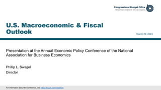 Presentation at the Annual Economic Policy Conference of the National
Association for Business Economics
March 29, 2023
Phillip L. Swagel
Director
U.S. Macroeconomic & Fiscal
Outlook
For information about the conference, see https://tinyurl.com/ynex9vz4.
 