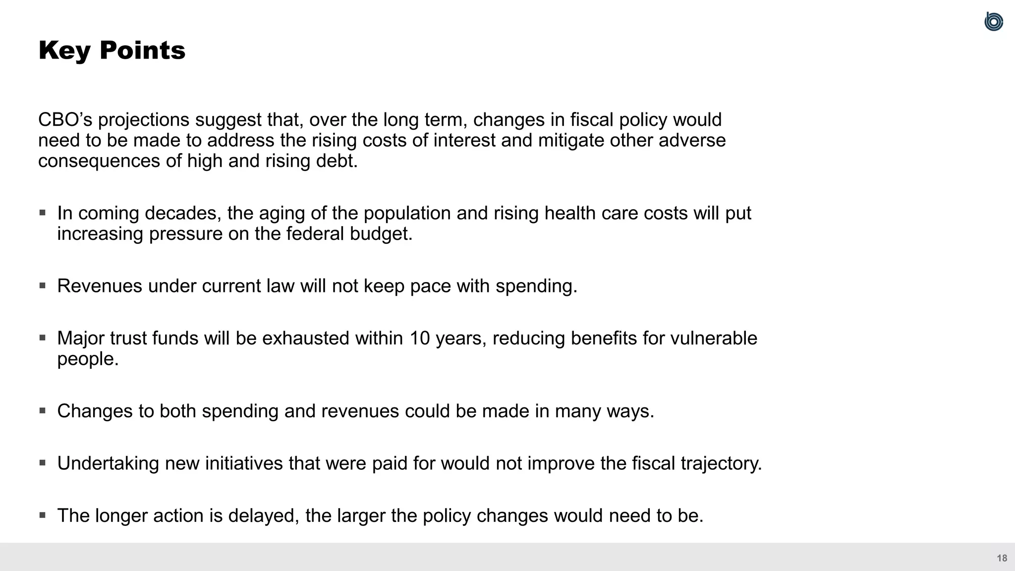 18
CBO’s projections suggest that, over the long term, changes in fiscal policy would
need to be made to address the rising costs of interest and mitigate other adverse
consequences of high and rising debt.
▪ In coming decades, the aging of the population and rising health care costs will put
increasing pressure on the federal budget.
▪ Revenues under current law will not keep pace with spending.
▪ Major trust funds will be exhausted within 10 years, reducing benefits for vulnerable
people.
▪ Changes to both spending and revenues could be made in many ways.
▪ Undertaking new initiatives that were paid for would not improve the fiscal trajectory.
▪ The longer action is delayed, the larger the policy changes would need to be.
Key Points
 
