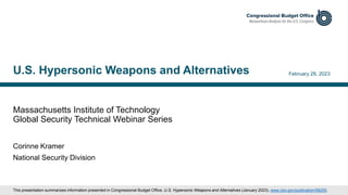 Massachusetts Institute of Technology
Global Security Technical Webinar Series
February 28, 2023
Corinne Kramer
National Security Division
U.S. Hypersonic Weapons and Alternatives
This presentation summarizes information presented in Congressional Budget Office, U.S. Hypersonic Weapons and Alternatives (January 2023), www.cbo.gov/publication/58255.
 