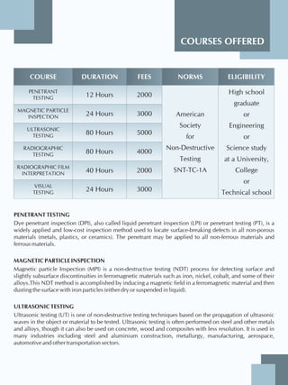 COURSES OFFERED
COURSE DURATION FEES NORMS ELIGIBILITY
PENETRANT
TESTING
MAGNETIC PARTICLE
INSPECTION
ULTRASONIC
TESTING
RADIOGRAPHIC
TESTING
RADIOGRAPHIC FILM
INTERPRETATION
VISUAL
TESTING
12 Hours
24 Hours
80 Hours
80 Hours
40 Hours
24 Hours
American
Society
for
Non-Destructive
Testing
SNT-TC-1A
PENETRANT TESTING
Dye penetrant inspection (DPI), also called liquid penetrant inspection (LPI) or penetrant testing (PT), is a
widely applied and low-cost inspection method used to locate surface-breaking defects in all non-porous
materials (metals, plastics, or ceramics). The penetrant may be applied to all non-ferrous materials and
ferrous materials.
MAGNETIC PARTICLE INSPECTION
Magnetic particle Inspection (MPI) is a non-destructive testing (NDT) process for detecting surface and
slightly subsurface discontinuities in ferromagnetic materials such as iron, nickel, cobalt, and some of their
alloys.This NDT method is accomplished by inducing a magnetic field in a ferromagnetic material and then
dusting the surface with iron particles (either dry or suspended in liquid).
ULTRASONIC TESTING
Ultrasonic testing (UT) is one of non-destructive testing techniques based on the propagation of ultrasonic
waves in the object or material to be tested. Ultrasonic testing is often performed on steel and other metals
and alloys, though it can also be used on concrete, wood and composites with less resolution. It is used in
many industries including steel and aluminium construction, metallurgy, manufacturing, aerospace,
automotive and other transportation sectors.
2000
3000
5000
4000
2000
3000
High school
graduate
or
Engineering
or
Science study
at a University,
College
or
Technical school
 