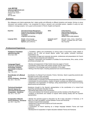 Summary
My colleagues and clients appreciate that I adapt quickly and efficiently to different situations and people, thriving on group
discussion and problem solving. I am recognised for being a dynamic and committed person, capable of using my own
initiative to manage projects. I am a good communicator in French, English and Spanish.
Expertise:
Language Skills:
International Project Management
Financial and Technical Coordination
Follow up and Evaluation of Projects
Translation
Linguistics and teaching
French: native language
English: excellent proficiency
Spanish: good proficiency
Skills:
Computer and IT
literacy:
Critical thinking
Good writing competency
Proficient time management
Team player
Ability to work under pressure
Microsoft Word, Excel, PowerPoint,
OmegaT compatible with SDL Trados
files, Inqscribe
Professional Experience
Freelance Translator
(EN>FR & ES>FR)
Since Sept. 2006
Language Expert
American multinational
technology company
specialised in Internet -
Ireland
Aug. - Nov. 2015
• Translation, editing and proofreading of various types of documents mostly related to
Finance and IT, such as annual reports, audits, user guides, contracts, brochures,
presentations, etc.
• Transcription of legal and corporate documents, conferences and presentations for French
and international companies and institutions
• Detection, transcription and translation of subtitles for documentaries, films, series, on-line
advertising campaigns, etc.
• Review and assessment of Help Centre resources pages in French
• Coordination of the project with another reviewer and the client’s team
• Evaluation of the language used and localization of the pages
• Writing of the final report, including assessment and recommendations
Coordinator of a Mutual
Fund
French Embassy - Honduras
Mar. 2014 – Feb. 2015
Coordinator of a Mutual Fund (Canada, France, Germany, Spain) supporting sectorial plan
Education for All in basic education
• Analysis of government proposals
• Implementation of activities and financial execution (25 million US dollars/year)
• Coordination of communications, creation of reports, synthesis and official communications
• Preparation and organisation of meetings, acting representative of the mutual fund during
official events and workshops
Technical Assistant
Spanish Agency for
International Development
Cooperation - Honduras
Dec. 2013 – Feb. 2014
Assistance brought to the Spanish representative in the coordination of a mutual fund
supporting sectorial plan Education for All
• Secretarial tasks linked to the Coordination
• Focus point between the Honduran government and the members of the Mutual Fund
• Analysis of documents and creation of reports while working closely with the Spanish
representative
Cooperation Attaché
French Embassy - Honduras
Jan. 2012 – Aug. 2013
• Monitor the sectorial support to Education for All in basic education in Honduras, a 10
million Euro debt cancellation contract between France and Honduras
- Analysis of government proposals
- Assessment of government projects and funds execution
- Creation of reports
• Coordination of French teaching as a foreign language between France and local
institutions
• Development of cooperation in higher education between France and Honduras
Julie MOYNE
juliemoyne@hotmail.com
42 St Peter’s Square
Phibsborough, Dublin 7
Ireland
087 465 5808
 