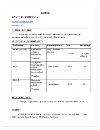 RESUME
JANNATHUL BIRTHOUSE.A
jannathul2995@yahoo.com
8428398815
CAREER OBJECTIVE:
To work with a company which appreciates innovation so that I can enhance my
knowledge and skills to give my best for the growth of the company.
EDUCATIONAL QUALIFICATION:
Qualification Institution University/Board Year Percentage
B.E(ECE IV Year) Government
college of
engineering,
Tirunelveli
Anna University,
Chennai
2013-2017 84.2(upto
VI Sem)
H.S.C
Sri Jayendra
Swamigal Silver
Jubilee
matriculation
hr.sec. school,
Tirunelveli
State Board 2013 95
S.S.L.C Meenakshi
matriculation
school,
Tirunelveli
Matriculation 2010 96
AREA OF INTEREST:
C language , Logic Gates, Flip flops, counters and Boolean expression simplification .
PROJECT:
SIMPLE RFID DOOR LOCK .My project is based on creating a secured door lock with
RFID tags using Radio Frequency Identification Technique.
 