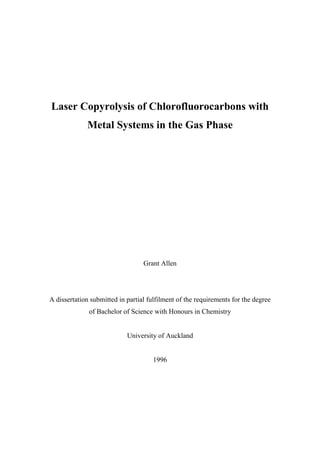 Laser Copyrolysis of Chlorofluorocarbons with
Metal Systems in the Gas Phase
Grant Allen
A dissertation submitted in partial fulfilment of the requirements for the degree
of Bachelor of Science with Honours in Chemistry
University of Auckland
1996
 