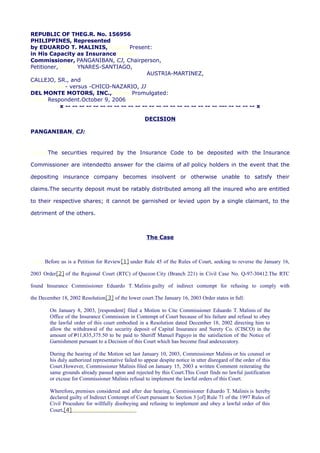 REPUBLIC OF THEG.R. No. 156956
PHILIPPINES, Represented
by EDUARDO T. MALINIS,cralaw Present:
in His Capacity as Insurancecralaw
Commissioner, PANGANIBAN, CJ, Chairperson,
Petitioner,cralaw YNARES-SANTIAGO,
AUSTRIA-MARTINEZ,
CALLEJO, SR., and
cralawcralaw- versus -CHICO-NAZARIO, JJ
DEL MONTE MOTORS, INC.,cralawPromulgated:
cralawRespondent.October 9, 2006cralaw
x -- -- -- -- -- -- -- -- -- -- -- -- -- -- -- -- -- -- -- -- -- -- --- -- -- -- -- x
DECISION
PANGANIBAN, CJ:
cralawThe securities required by the Insurance Code to be deposited with the Insurance
Commissioner are intendedto answer for the claims of all policy holders in the event that the
depositing insurance company becomes insolvent or otherwise unable to satisfy their
claims.The security deposit must be ratably distributed among all the insured who are entitled
to their respective shares; it cannot be garnished or levied upon by a single claimant, to the
detriment of the others.
The Case
cralawBefore us is a Petition for Review[1] under Rule 45 of the Rules of Court, seeking to reverse the January 16,
2003 Order[2] of the Regional Court (RTC) of Quezon City (Branch 221) in Civil Case No. Q-97-30412.The RTC
found Insurance Commissioner Eduardo T. Malinis guilty of indirect contempt for refusing to comply with
the December 18, 2002 Resolution[3] of the lower court.The January 16, 2003 Order states in full:
On January 8, 2003, [respondent] filed a Motion to Cite Commissioner Eduardo T. Malinis of the
Office of the Insurance Commission in Contempt of Court because of his failure and refusal to obey
the lawful order of this court embodied in a Resolution dated December 18, 2002 directing him to
allow the withdrawal of the security deposit of Capital Insurance and Surety Co. (CISCO) in the
amount of P11,835,375.50 to be paid to Sheriff Manuel Paguyo in the satisfaction of the Notice of
Garnishment pursuant to a Decision of this Court which has become final andexecutory.
During the hearing of the Motion set last January 10, 2003, Commissioner Malinis or his counsel or
his duly authorized representative failed to appear despite notice in utter disregard of the order of this
Court.However, Commissioner Malinis filed on January 15, 2003 a written Comment reiterating the
same grounds already passed upon and rejected by this Court.This Court finds no lawful justification
or excuse for Commissioner Malinis refusal to implement the lawful orders of this Court.
Wherefore, premises considered and after due hearing, Commissioner Eduardo T. Malinis is hereby
declared guilty of Indirect Contempt of Court pursuant to Section 3 [of] Rule 71 of the 1997 Rules of
Civil Procedure for willfully disobeying and refusing to implement and obey a lawful order of this
Court.[4]chanroblesvirtuallawlibrary
 