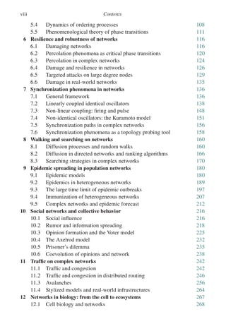 viii Contents
5.4 Dynamics of ordering processes 108
5.5 Phenomenological theory of phase transitions 111
6 Resilience and robustness of networks 116
6.1 Damaging networks 116
6.2 Percolation phenomena as critical phase transitions 120
6.3 Percolation in complex networks 124
6.4 Damage and resilience in networks 126
6.5 Targeted attacks on large degree nodes 129
6.6 Damage in real-world networks 135
7 Synchronization phenomena in networks 136
7.1 General framework 136
7.2 Linearly coupled identical oscillators 138
7.3 Non-linear coupling: firing and pulse 148
7.4 Non-identical oscillators: the Kuramoto model 151
7.5 Synchronization paths in complex networks 156
7.6 Synchronization phenomena as a topology probing tool 158
8 Walking and searching on networks 160
8.1 Diffusion processes and random walks 160
8.2 Diffusion in directed networks and ranking algorithms 166
8.3 Searching strategies in complex networks 170
9 Epidemic spreading in population networks 180
9.1 Epidemic models 180
9.2 Epidemics in heterogeneous networks 189
9.3 The large time limit of epidemic outbreaks 197
9.4 Immunization of heterogeneous networks 207
9.5 Complex networks and epidemic forecast 212
10 Social networks and collective behavior 216
10.1 Social influence 216
10.2 Rumor and information spreading 218
10.3 Opinion formation and the Voter model 225
10.4 The Axelrod model 232
10.5 Prisoner’s dilemma 235
10.6 Coevolution of opinions and network 238
11 Traffic on complex networks 242
11.1 Traffic and congestion 242
11.2 Traffic and congestion in distributed routing 246
11.3 Avalanches 256
11.4 Stylized models and real-world infrastructures 264
12 Networks in biology: from the cell to ecosystems 267
12.1 Cell biology and networks 268
 