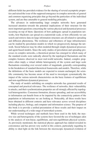 xii Preface
different fields has provided evidence for the sharing of several asymptotic proper-
ties and raised the issue of the supposed emergence in complex networks of general
and common organizing principles that go beyond the particulars of the individual
system, and are thus amenable to general modeling principles.
The advances in understanding large complex networks have generated
increased attention towards the potential implications of their structure for the
most important questions concerning the various physical and dynamical processes
occurring on top of them. Questions of how pathogens spread in population net-
works, how blackouts can spread on a nationwide scale, or how efficiently we can
search and retrieve data on large information structures are all related to spreading
and diffusion phenomena. The resilience and robustness of large infrastructures
can be studied by percolation models in which we progressively damage the net-
work. Social behavior may be often modeled through simple dynamical processes
and agent-based models. Since the early studies of percolation and spreading pro-
cesses in complex networks, a theoretical picture has emerged in which many of
the standard results were radically altered by the topological fluctuations and the
complex features observed in most real-world networks. Indeed, complex prop-
erties often imply a virtual infinite heterogeneity of the system and large scale
fluctuations extending over several orders of magnitude, generally corresponding
to the breakdown of standard theoretical frameworks and models. Therefore, while
the definitions of the basic models are expected to remain unchanged, the scien-
tific community has become aware of the need to investigate systematically the
impact of the various network characteristics on the basic features of equilibrium
and non-equilibrium dynamical processes.
The study of models unfolding on complex networks has generated results of
conceptual and practical relevance. The resilience of networks, their vulnerability
to attacks, and their synchronization properties are all strongly affected by topolog-
ical heterogeneities. Consensus formation, disease spreading, and our accessibility
to information can benefit from or be impaired by the connectivity pattern of the
population or infrastructure we are looking at. Noticeably, all these results have
been obtained in different contexts and have relevance across several disciplines
including physics, biology, and computer and information science. The purpose of
this book is to provide a unified presentation of these results and their impact on
our understanding of a wide range of networked systems.
While several techniques and methods have been used in the field, the mas-
sive size and heterogeneity of the systems have favored the use of techniques akin
to the analysis of non-linear, equilibrium, and non-equilibrium physical systems.
As previously mentioned, the statistical physics approach has indeed revealed its
convenience and has proven very useful in this context, particularly regarding its
ability to shed light on the link between the microscopic dynamical evolution of
 