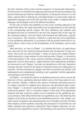 Preface xiii
the basic elements of the system and the emergence of macroscopic phenomena.
For this reason we will follow this approach and structure the book according to the
general framework provided by statistical physics. In doing this, however, we will
make a special effort in defining for each phenomenon or system under study the
appropriate language used in the field and offer to the reader a mapping between
languages and techniques used in the different disciplines.
For the sake of clarity and readability we have used a modular approach to the
material that allows the reader interested in just one phenomenon to refer directly
to the corresponding specific chapter. The basic definitions and methods used
throughout the book are introduced in the first four chapters that set the stage for
the remaining chapters, each one clearly self-contained and addressing a specific
class of processes. The material is ordered in a path that goes from equilibrium
to non-equilibrium phenomena, in accordance with the general framework of sta-
tistical physics and in terms of the homogeneity of the techniques used in each
context.
More precisely, we start in Chapter 1 by defining the basics of graph theory
and some tools for the statistical characterization and classification of large net-
works. These tools are used in Chapter 2, where we discuss the complex features
which characterize a large number of real-world networks. Chapter 3 is devoted to
a brief presentation of the various network modeling techniques and the general
approaches used for their analysis. Approximations and computational techniques
are discussed as well. Chapter 4 provides an introduction to the basic theoretical
concepts and tools needed for the analysis of dynamical processes taking place on
networks. All these introductory chapters will allow researchers not familiar with
mathematical and computational modeling to get acquainted with the approaches
and techniques used in the book.
In Chapter 5, we report the analysis of equilibrium processes and we review the
behaviors of basic equilibrium physical models such as the Ising model in com-
plex networks. Chapter 6 addresses the analysis of damage and attack processes
in complex networks by mapping those processes into percolation phase transi-
tions. Chapter 7 is devoted to synchronization in coupled systems with complex
connectivity patterns. This is a transition chapter in that some of the phenomena
analyzed and their respective models can be considered in the equilibrium pro-
cesses domains while others fall into the non-equilibrium class. The following four
chapters of the book are devoted to non-equilibrium processes. One chapter con-
siders search, navigation, and exploration processes of complex networks; the three
other chapters concern epidemic spreading, the emergence of social behavior, and
traffic avalanche and congestion, respectively. These chapters, therefore, are con-
sidering far from equilibrium systems with absorbing states and driven-dissipative
 