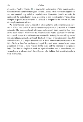 xiv Preface
dynamics. Finally, Chapter 12 is devoted to a discussion of the recent applica-
tion of network science to biological systems. A final set of convenient appendices
are used to detail very technical calculations or discussions in order to make the
reading of the main chapters more accessible to non-expert readers. The postface
occupies a special place at the end of the book as it expresses our view on the value
of complex network science.
We hope that our work will result in a first coherent and comprehensive expo-
sition of the vast research activity concerning dynamical processes in complex
networks. The large number of references and research focus areas that find room
in this book make us believe that the present volume will be a convenient entry ref-
erence to all researchers and students who consider working in this exciting area of
interdisciplinary research. Although this book reviews or mentions more than 600
scientific works, it is impossible to discuss in detail all relevant contributions to the
field. We have therefore used our author privilege and made choices based on our
perception of what is more relevant to the focus and the structure of the present
book. This does not imply that work not reported or cited here is less valuable, and
we apologize in advance to all the colleagues who feel that their contributions have
been overlooked.
 