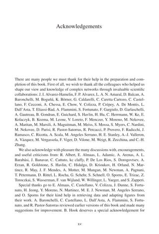 Acknowledgements
There are many people we must thank for their help in the preparation and com-
pletion of this book. First of all, we wish to thank all the colleagues who helped us
shape our view and knowledge of complex networks through invaluable scientific
collaborations: J. I. Alvarez-Hamelin, F. P. Alvarez, L. A. N. Amaral, D. Balcan, A.
Baronchelli, M. Boguñá, K. Börner, G. Caldarelli, C. Caretta Cartozo, C. Castel-
lano, F. Cecconi, A. Chessa, E. Chow, V. Colizza, P. Crépey, A. De Montis, L.
Dall’Asta, T. Eliassi-Rad, A. Flammini, S. Fortunato, F. Gargiulo, D. Garlaschelli,
A. Gautreau, B. Gondran, E. Guichard, S. Havlin, H. Hu, C. Herrmann, W. Ke, E.
Kolaczyk, B. Kozma, M. Leone, V. Loreto, F. Menczer, Y. Moreno, M. Nekovee,
A. Maritan, M. Marsili, A. Maguitman, M. Meiss, S. Mossa, S. Myers, C. Nardini,
M. Nekovee, D. Parisi, R. Pastor-Satorras, R. Percacci, P. Provero, F. Radicchi, J.
Ramasco, C. Ricotta, A. Scala, M. Angeles Serrano, H. E. Stanley, A.-J. Valleron,
A. Vàzquez, M. Vergassola, F. Viger, D. Vilone, M. Weigt, R. Zecchina, and C.-H.
Zhang.
We also acknowledge with pleasure the many discussions with, encouragements,
and useful criticisms from: R. Albert, E. Almaas, L. Adamic, A. Arenas, A. L.
Barabási, J. Banavar, C. Cattuto, kc claffy, P. De Los Rios, S. Dorogovtsev, A.
Erzan, R. Goldstone, S. Havlin, C. Hidalgo, D. Krioukov, H. Orland, N. Mar-
tinez, R. May, J. F. Mendes, A. Motter, M. Mungan, M. Newman, A. Pagnani,
T. Petermann, D. Rittel, L. Rocha, G. Schehr, S. Schnell, O. Sporns, E. Trizac, Z.
Toroczkai, S. Wasserman, F. van Wijland, W. Willinger, L. Yaeger, and S. Zapperi.
Special thanks go to E. Almaas, C. Castellano, V. Colizza, J. Dunne, S. Fortu-
nato, H. Jeong, Y. Moreno, N. Martinez, M. E. J. Newman, M. Angeles Serrano,
and O. Sporns for their kind help in retrieving data and adapting figures from
their work. A. Baronchelli, C. Castellano, L. Dall’Asta, A. Flammini, S. Fortu-
nato, and R. Pastor-Satorras reviewed earlier versions of this book and made many
suggestions for improvement. B. Hook deserves a special acknowledgement for
xv
 