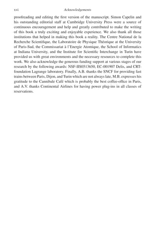 xvi Acknowledgements
proofreading and editing the first version of the manuscript. Simon Capelin and
his outstanding editorial staff at Cambridge University Press were a source of
continuous encouragement and help and greatly contributed to make the writing
of this book a truly exciting and enjoyable experience. We also thank all those
institutions that helped in making this book a reality. The Centre National de la
Recherche Scientifique, the Laboratoire de Physique Théorique at the University
of Paris-Sud, the Commissariat à l’Energie Atomique, the School of Informatics
at Indiana University, and the Institute for Scientific Interchange in Turin have
provided us with great environments and the necessary resources to complete this
work. We also acknowledge the generous funding support at various stages of our
research by the following awards: NSF-IIS0513650, EC-001907 Delis, and CRT-
foundation Lagrange laboratory. Finally, A.B. thanks the SNCF for providing fast
trains between Paris, Dijon, and Turin which are not always late, M.B. expresses his
gratitude to the Cannibale Café which is probably the best coffee-office in Paris,
and A.V. thanks Continental Airlines for having power plug-ins in all classes of
reservations.
 