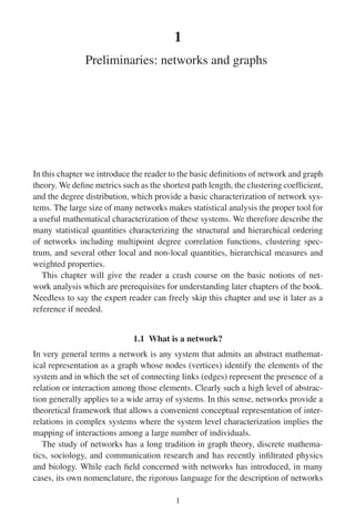 1
Preliminaries: networks and graphs
In this chapter we introduce the reader to the basic definitions of network and graph
theory. We define metrics such as the shortest path length, the clustering coefficient,
and the degree distribution, which provide a basic characterization of network sys-
tems. The large size of many networks makes statistical analysis the proper tool for
a useful mathematical characterization of these systems. We therefore describe the
many statistical quantities characterizing the structural and hierarchical ordering
of networks including multipoint degree correlation functions, clustering spec-
trum, and several other local and non-local quantities, hierarchical measures and
weighted properties.
This chapter will give the reader a crash course on the basic notions of net-
work analysis which are prerequisites for understanding later chapters of the book.
Needless to say the expert reader can freely skip this chapter and use it later as a
reference if needed.
1.1 What is a network?
In very general terms a network is any system that admits an abstract mathemat-
ical representation as a graph whose nodes (vertices) identify the elements of the
system and in which the set of connecting links (edges) represent the presence of a
relation or interaction among those elements. Clearly such a high level of abstrac-
tion generally applies to a wide array of systems. In this sense, networks provide a
theoretical framework that allows a convenient conceptual representation of inter-
relations in complex systems where the system level characterization implies the
mapping of interactions among a large number of individuals.
The study of networks has a long tradition in graph theory, discrete mathema-
tics, sociology, and communication research and has recently infiltrated physics
and biology. While each field concerned with networks has introduced, in many
cases, its own nomenclature, the rigorous language for the description of networks
1
 