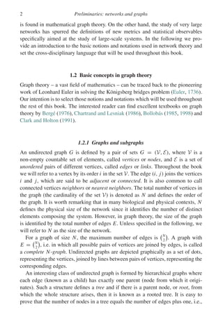 2 Preliminaries: networks and graphs
is found in mathematical graph theory. On the other hand, the study of very large
networks has spurred the definitions of new metrics and statistical observables
specifically aimed at the study of large-scale systems. In the following we pro-
vide an introduction to the basic notions and notations used in network theory and
set the cross-disciplinary language that will be used throughout this book.
1.2 Basic concepts in graph theory
Graph theory – a vast field of mathematics – can be traced back to the pioneering
work of Leonhard Euler in solving the Königsberg bridges problem (Euler, 1736).
Our intention is to select those notions and notations which will be used throughout
the rest of this book. The interested reader can find excellent textbooks on graph
theory by Bergé (1976), Chartrand and Lesniak (1986), Bollobás (1985, 1998) and
Clark and Holton (1991).
1.2.1 Graphs and subgraphs
An undirected graph G is defined by a pair of sets G = (V, E), where V is a
non-empty countable set of elements, called vertices or nodes, and E is a set of
unordered pairs of different vertices, called edges or links. Throughout the book
we will refer to a vertex by its order i in the set V. The edge (i, j) joins the vertices
i and j, which are said to be adjacent or connected. It is also common to call
connected vertices neighbors or nearest neighbors. The total number of vertices in
the graph (the cardinality of the set V) is denoted as N and defines the order of
the graph. It is worth remarking that in many biological and physical contexts, N
defines the physical size of the network since it identifies the number of distinct
elements composing the system. However, in graph theory, the size of the graph
is identified by the total number of edges E. Unless specified in the following, we
will refer to N as the size of the network.
For a graph of size N, the maximum number of edges is
N
2

. A graph with
E =
N
2

, i.e. in which all possible pairs of vertices are joined by edges, is called
a complete N-graph. Undirected graphs are depicted graphically as a set of dots,
representing the vertices, joined by lines between pairs of vertices, representing the
corresponding edges.
An interesting class of undirected graph is formed by hierarchical graphs where
each edge (known as a child) has exactly one parent (node from which it origi-
nates). Such a structure defines a tree and if there is a parent node, or root, from
which the whole structure arises, then it is known as a rooted tree. It is easy to
prove that the number of nodes in a tree equals the number of edges plus one, i.e.,
 