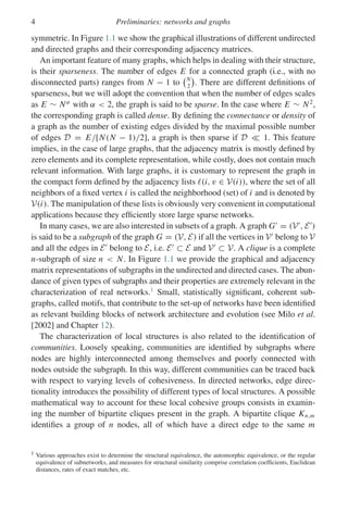 4 Preliminaries: networks and graphs
symmetric. In Figure 1.1 we show the graphical illustrations of different undirected
and directed graphs and their corresponding adjacency matrices.
An important feature of many graphs, which helps in dealing with their structure,
is their sparseness. The number of edges E for a connected graph (i.e., with no
disconnected parts) ranges from N − 1 to
N
2

. There are different definitions of
sparseness, but we will adopt the convention that when the number of edges scales
as E ∼ Nα
with α  2, the graph is said to be sparse. In the case where E ∼ N2
,
the corresponding graph is called dense. By defining the connectance or density of
a graph as the number of existing edges divided by the maximal possible number
of edges D = E/[N(N − 1)/2], a graph is then sparse if D  1. This feature
implies, in the case of large graphs, that the adjacency matrix is mostly defined by
zero elements and its complete representation, while costly, does not contain much
relevant information. With large graphs, it is customary to represent the graph in
the compact form defined by the adjacency lists (i, v ∈ V(i)), where the set of all
neighbors of a fixed vertex i is called the neighborhood (set) of i and is denoted by
V(i). The manipulation of these lists is obviously very convenient in computational
applications because they efficiently store large sparse networks.
In many cases, we are also interested in subsets of a graph. A graph G
= (V
, E
)
is said to be a subgraph of the graph G = (V, E) if all the vertices in V
belong to V
and all the edges in E
belong to E, i.e. E
⊂ E and V
⊂ V. A clique is a complete
n-subgraph of size n  N. In Figure 1.1 we provide the graphical and adjacency
matrix representations of subgraphs in the undirected and directed cases. The abun-
dance of given types of subgraphs and their properties are extremely relevant in the
characterization of real networks.1
Small, statistically significant, coherent sub-
graphs, called motifs, that contribute to the set-up of networks have been identified
as relevant building blocks of network architecture and evolution (see Milo et al.
[2002] and Chapter 12).
The characterization of local structures is also related to the identification of
communities. Loosely speaking, communities are identified by subgraphs where
nodes are highly interconnected among themselves and poorly connected with
nodes outside the subgraph. In this way, different communities can be traced back
with respect to varying levels of cohesiveness. In directed networks, edge direc-
tionality introduces the possibility of different types of local structures. A possible
mathematical way to account for these local cohesive groups consists in examin-
ing the number of bipartite cliques present in the graph. A bipartite clique Kn,m
identifies a group of n nodes, all of which have a direct edge to the same m
1 Various approaches exist to determine the structural equivalence, the automorphic equivalence, or the regular
equivalence of subnetworks, and measures for structural similarity comprise correlation coefficients, Euclidean
distances, rates of exact matches, etc.
 