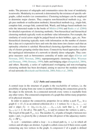 1.2 Basic concepts in graph theory 5
nodes. The presence of subgraphs and communities raises the issue of modularity
in networks. Modularity in a network is determined by the existence of specific sub-
graphs, called modules (or communities). Clustering techniques can be employed
to determine major clusters. They comprise non-hierarchical methods (e.g., sin-
gle pass methods or reallocation methods), hierarchical methods (e.g., single-link,
complete-link, average-link, centroid-link, Ward), and linkage based methods (we
refer the interested reader to the books of Mirkin (1996) and Banks et al. (2004)
for detailed expositions of clustering methods). Non-hierarchical and hierarchical
clustering methods typically work on attribute value information. For example, the
similarity of social actors might be judged based on their hobbies, ages, etc. Non-
hierarchical clustering typically starts with information on the number of clusters
that a data set is expected to have and sorts the data items into clusters such that an
optimality criterion is satisfied. Hierarchical clustering algorithms create a hierar-
chy of clusters grouping similar data items. Connectivity-based approaches exploit
the topological information of a network to identify dense subgraphs. They com-
prise measures such as betweenness centrality of nodes and edges (Girvan and
Newman, 2002; Newman, 2006), superparamagnetic clustering (Blatt, Wiseman
and Domany, 1996; Domany, 1999), hubs and bridging edges (Jungnickel, 2004),
and others. Recently, a series of sophisticated overlapping and non-overlapping
clustering methods has been developed, aiming to uncover the modular structure
of real networks (Reichardt and Bornholdt, 2004; Palla et al., 2005).
1.2.2 Paths and connectivity
A central issue in the structure of graphs is the reachability of vertices, i.e. the
possibility of going from one vertex to another following the connections given by
the edges in the network. In a connected network every vertex is reachable from
any other vertex. The connected components of a graph thus define many properties
of its physical structure.
In order to analyze the connectivity properties let us define a path Pi0,in in a
graph G = (V, E) as an ordered collection of n + 1 vertices VP = {i0, i1, . . . , in}
and n edges EP = {(i0, i1), (i1, i2), . . . , (in−1, in)}, such that iα ∈ V and
(iα−1, iα) ∈ E, for all α. The path Pi0,in is said to connect the vertices i0 and in.
The length of the path Pi0,in is n. The number Ni j of paths of length n between two
nodes i and j is given by the i j element of the nth power of the adjacency matrix:
Ni j = (Xn
)i j .
A cycle – sometimes called a loop – is a closed path (i0 = in) in which all
vertices and all edges are distinct. A graph is called connected if there exists a path
connecting any two vertices in the graph. A component C of a graph is defined
 
