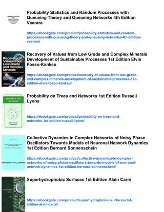Probability Statistics and Random Processes with
Queueing Theory and Queueing Networks 4th Edition
Veerara
https://ebookgate.com/product/probability-statistics-and-random-
processes-with-queueing-theory-and-queueing-networks-4th-edition-
veerara/
Recovery of Values from Low Grade and Complex Minerals
Development of Sustainable Processes 1st Edition Elvis
Fosso-Kankeu
https://ebookgate.com/product/recovery-of-values-from-low-grade-
and-complex-minerals-development-of-sustainable-processes-1st-
edition-elvis-fosso-kankeu/
Probability on Trees and Networks 1st Edition Russell
Lyons
https://ebookgate.com/product/probability-on-trees-and-
networks-1st-edition-russell-lyons/
Collective Dynamics in Complex Networks of Noisy Phase
Oscillators Towards Models of Neuronal Network Dynamics
1st Edition Bernard Sonnenschein
https://ebookgate.com/product/collective-dynamics-in-complex-
networks-of-noisy-phase-oscillators-towards-models-of-neuronal-
network-dynamics-1st-edition-bernard-sonnenschein/
Superhydrophobic Surfaces 1st Edition Alain Carré
https://ebookgate.com/product/superhydrophobic-surfaces-1st-
edition-alain-carre/
 
