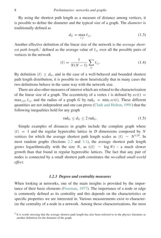 8 Preliminaries: networks and graphs
By using the shortest path length as a measure of distance among vertices, it
is possible to define the diameter and the typical size of a graph. The diameter is
traditionally defined as
dG = max
i, j
i j . (1.3)
Another effective definition of the linear size of the network is the average short-
est path length,2
defined as the average value of i j over all the possible pairs of
vertices in the network
 =
1
N(N − 1)

i j
i j . (1.4)
By definition  ≤ dG, and in the case of a well-behaved and bounded shortest
path length distribution, it is possible to show heuristically that in many cases the
two definitions behave in the same way with the network size.
There are also other measures of interest which are related to the characterization
of the linear size of a graph. The eccentricity of a vertex i is defined by ec(i) =
maxj=i i j , and the radius of a graph G by radG = mini ec(i). These different
quantities are not independent and one can prove (Clark and Holton, 1991) that the
following inequalities hold for any graph
radG ≤ dG ≤ 2 radG. (1.5)
Simple examples of distances in graphs include the complete graph where
 = 1 and the regular hypercubic lattice in D dimensions composed by N
vertices for which the average shortest path length scales as  ∼ N1/D
. In
most random graphs (Sections 2.2 and 3.1), the average shortest path length
grows logarithmically with the size N, as (  ∼ log N) – a much slower
growth than that found in regular hypercubic lattices. The fact that any pair of
nodes is connected by a small shortest path constitutes the so-called small-world
effect.
1.2.3 Degree and centrality measures
When looking at networks, one of the main insights is provided by the impor-
tance of their basic elements (Freeman, 1977). The importance of a node or edge
is commonly defined as its centrality and this depends on the characteristics or
specific properties we are interested in. Various measurements exist to character-
ize the centrality of a node in a network. Among those characterizations, the most
2 It is worth stressing that the average shortest path length has also been referred to in the physics literature as
another definition for the diameter of the graph.
 