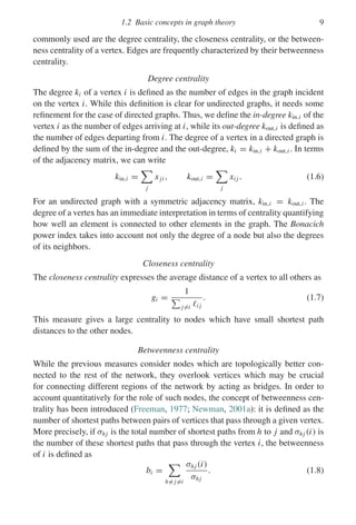 1.2 Basic concepts in graph theory 9
commonly used are the degree centrality, the closeness centrality, or the between-
ness centrality of a vertex. Edges are frequently characterized by their betweenness
centrality.
Degree centrality
The degree ki of a vertex i is defined as the number of edges in the graph incident
on the vertex i. While this definition is clear for undirected graphs, it needs some
refinement for the case of directed graphs. Thus, we define the in-degree kin,i of the
vertex i as the number of edges arriving at i, while its out-degree kout,i is defined as
the number of edges departing from i. The degree of a vertex in a directed graph is
defined by the sum of the in-degree and the out-degree, ki = kin,i + kout,i . In terms
of the adjacency matrix, we can write
kin,i =

j
xji , kout,i =

j
xi j . (1.6)
For an undirected graph with a symmetric adjacency matrix, kin,i = kout,i . The
degree of a vertex has an immediate interpretation in terms of centrality quantifying
how well an element is connected to other elements in the graph. The Bonacich
power index takes into account not only the degree of a node but also the degrees
of its neighbors.
Closeness centrality
The closeness centrality expresses the average distance of a vertex to all others as
gi =
1

j=i i j
. (1.7)
This measure gives a large centrality to nodes which have small shortest path
distances to the other nodes.
Betweenness centrality
While the previous measures consider nodes which are topologically better con-
nected to the rest of the network, they overlook vertices which may be crucial
for connecting different regions of the network by acting as bridges. In order to
account quantitatively for the role of such nodes, the concept of betweenness cen-
trality has been introduced (Freeman, 1977; Newman, 2001a): it is defined as the
number of shortest paths between pairs of vertices that pass through a given vertex.
More precisely, if σhj is the total number of shortest paths from h to j and σhj (i) is
the number of these shortest paths that pass through the vertex i, the betweenness
of i is defined as
bi =

h= j=i
σhj (i)
σhj
. (1.8)
 