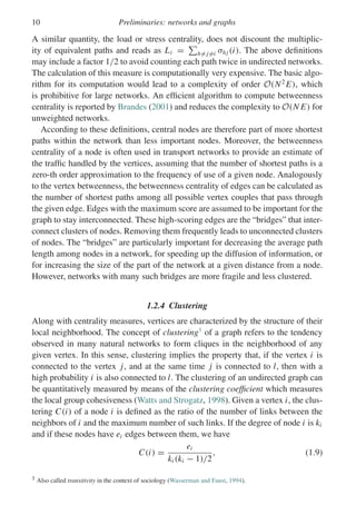 10 Preliminaries: networks and graphs
A similar quantity, the load or stress centrality, does not discount the multiplic-
ity of equivalent paths and reads as Li =

h= j=i σhj (i). The above definitions
may include a factor 1/2 to avoid counting each path twice in undirected networks.
The calculation of this measure is computationally very expensive. The basic algo-
rithm for its computation would lead to a complexity of order O(N2
E), which
is prohibitive for large networks. An efficient algorithm to compute betweenness
centrality is reported by Brandes (2001) and reduces the complexity to O(N E) for
unweighted networks.
According to these definitions, central nodes are therefore part of more shortest
paths within the network than less important nodes. Moreover, the betweenness
centrality of a node is often used in transport networks to provide an estimate of
the traffic handled by the vertices, assuming that the number of shortest paths is a
zero-th order approximation to the frequency of use of a given node. Analogously
to the vertex betweenness, the betweenness centrality of edges can be calculated as
the number of shortest paths among all possible vertex couples that pass through
the given edge. Edges with the maximum score are assumed to be important for the
graph to stay interconnected. These high-scoring edges are the “bridges” that inter-
connect clusters of nodes. Removing them frequently leads to unconnected clusters
of nodes. The “bridges” are particularly important for decreasing the average path
length among nodes in a network, for speeding up the diffusion of information, or
for increasing the size of the part of the network at a given distance from a node.
However, networks with many such bridges are more fragile and less clustered.
1.2.4 Clustering
Along with centrality measures, vertices are characterized by the structure of their
local neighborhood. The concept of clustering3
of a graph refers to the tendency
observed in many natural networks to form cliques in the neighborhood of any
given vertex. In this sense, clustering implies the property that, if the vertex i is
connected to the vertex j, and at the same time j is connected to l, then with a
high probability i is also connected to l. The clustering of an undirected graph can
be quantitatively measured by means of the clustering coefficient which measures
the local group cohesiveness (Watts and Strogatz, 1998). Given a vertex i, the clus-
tering C(i) of a node i is defined as the ratio of the number of links between the
neighbors of i and the maximum number of such links. If the degree of node i is ki
and if these nodes have ei edges between them, we have
C(i) =
ei
ki (ki − 1)/2
, (1.9)
3 Also called transitivity in the context of sociology (Wasserman and Faust, 1994).
 