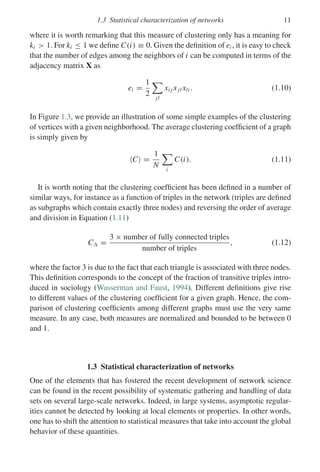 1.3 Statistical characterization of networks 11
where it is worth remarking that this measure of clustering only has a meaning for
ki  1. For ki ≤ 1 we define C(i) ≡ 0. Given the definition of ei , it is easy to check
that the number of edges among the neighbors of i can be computed in terms of the
adjacency matrix X as
ei =
1
2

jl
xi j xjl xli . (1.10)
In Figure 1.3, we provide an illustration of some simple examples of the clustering
of vertices with a given neighborhood. The average clustering coefficient of a graph
is simply given by
C =
1
N

i
C(i). (1.11)
It is worth noting that the clustering coefficient has been defined in a number of
similar ways, for instance as a function of triples in the network (triples are defined
as subgraphs which contain exactly three nodes) and reversing the order of average
and division in Equation (1.11)
C =
3 × number of fully connected triples
number of triples
, (1.12)
where the factor 3 is due to the fact that each triangle is associated with three nodes.
This definition corresponds to the concept of the fraction of transitive triples intro-
duced in sociology (Wasserman and Faust, 1994). Different definitions give rise
to different values of the clustering coefficient for a given graph. Hence, the com-
parison of clustering coefficients among different graphs must use the very same
measure. In any case, both measures are normalized and bounded to be between 0
and 1.
1.3 Statistical characterization of networks
One of the elements that has fostered the recent development of network science
can be found in the recent possibility of systematic gathering and handling of data
sets on several large-scale networks. Indeed, in large systems, asymptotic regular-
ities cannot be detected by looking at local elements or properties. In other words,
one has to shift the attention to statistical measures that take into account the global
behavior of these quantities.
 