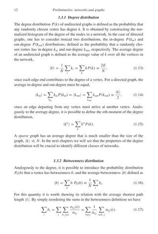 12 Preliminaries: networks and graphs
1.3.1 Degree distribution
The degree distribution P(k) of undirected graphs is defined as the probability that
any randomly chosen vertex has degree k. It is obtained by constructing the nor-
malized histogram of the degree of the nodes in a network. In the case of directed
graphs, one has to consider instead two distributions, the in-degree P(kin) and
out-degree P(kout) distributions, defined as the probability that a randomly cho-
sen vertex has in-degree kin and out-degree kout, respectively. The average degree
of an undirected graph is defined as the average value of k over all the vertices in
the network,
k =
1
N

i
ki =

k
kP(k) ≡
2E
N
, (1.13)
since each edge end contributes to the degree of a vertex. For a directed graph, the
average in-degree and out-degree must be equal,
kin =

kin
kin P(kin) = kout =

kout
kout P(kout) ≡
k
2
, (1.14)
since an edge departing from any vertex must arrive at another vertex. Analo-
gously to the average degree, it is possible to define the nth moment of the degree
distribution,
kn
=

k
kn
P(k). (1.15)
A sparse graph has an average degree that is much smaller than the size of the
graph, k  N. In the next chapters we will see that the properties of the degree
distribution will be crucial to identify different classes of networks.
1.3.2 Betweenness distribution
Analogously to the degree, it is possible to introduce the probability distribution
Pb(b) that a vertex has betweenness b, and the average betweenness b defined as
b =

b
b Pb(b) ≡
1
N

i
bi . (1.16)
For this quantity it is worth showing its relation with the average shortest path
length  . By simply reordering the sums in the betweenness definition we have

i
bi =

i

h, j=i
σhj (i)
σhj
=

h= j
1
σhj

i=h, j
σhj (i). (1.17)
 