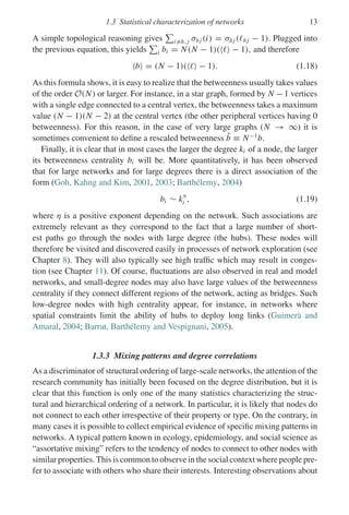 1.3 Statistical characterization of networks 13
A simple topological reasoning gives

i=h, j σhj (i) = σhj (hj − 1). Plugged into
the previous equation, this yields

i bi = N(N − 1)(  − 1), and therefore
b = (N − 1)(  − 1). (1.18)
As this formula shows, it is easy to realize that the betweenness usually takes values
of the order O(N) or larger. For instance, in a star graph, formed by N −1 vertices
with a single edge connected to a central vertex, the betweenness takes a maximum
value (N − 1)(N − 2) at the central vertex (the other peripheral vertices having 0
betweenness). For this reason, in the case of very large graphs (N → ∞) it is
sometimes convenient to define a rescaled betweenness b̃ ≡ N−1
b.
Finally, it is clear that in most cases the larger the degree ki of a node, the larger
its betweenness centrality bi will be. More quantitatively, it has been observed
that for large networks and for large degrees there is a direct association of the
form (Goh, Kahng and Kim, 2001, 2003; Barthélemy, 2004)
bi ∼ k
η
i , (1.19)
where η is a positive exponent depending on the network. Such associations are
extremely relevant as they correspond to the fact that a large number of short-
est paths go through the nodes with large degree (the hubs). These nodes will
therefore be visited and discovered easily in processes of network exploration (see
Chapter 8). They will also typically see high traffic which may result in conges-
tion (see Chapter 11). Of course, fluctuations are also observed in real and model
networks, and small-degree nodes may also have large values of the betweenness
centrality if they connect different regions of the network, acting as bridges. Such
low-degree nodes with high centrality appear, for instance, in networks where
spatial constraints limit the ability of hubs to deploy long links (Guimerà and
Amaral, 2004; Barrat, Barthélemy and Vespignani, 2005).
1.3.3 Mixing patterns and degree correlations
As a discriminator of structural ordering of large-scale networks, the attention of the
research community has initially been focused on the degree distribution, but it is
clear that this function is only one of the many statistics characterizing the struc-
tural and hierarchical ordering of a network. In particular, it is likely that nodes do
not connect to each other irrespective of their property or type. On the contrary, in
many cases it is possible to collect empirical evidence of specific mixing patterns in
networks. A typical pattern known in ecology, epidemiology, and social science as
“assortative mixing” refers to the tendency of nodes to connect to other nodes with
similar properties. This is common to observe in the social context where people pre-
fer to associate with others who share their interests. Interesting observations about
 