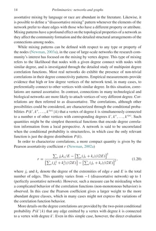 14 Preliminaries: networks and graphs
assortative mixing by language or race are abundant in the literature. Likewise, it
is possible to define a “disassortative mixing” pattern whenever the elements of the
network prefer to share edges with those who have a different property or attribute.
Mixing patterns have a profound effect on the topological properties of a network as
they affect the community formation and the detailed structural arrangements of the
connections among nodes.
While mixing patterns can be defined with respect to any type or property of
the nodes (Newman, 2003a), in the case of large-scale networks the research com-
munity’s interest has focused on the mixing by vertex degree. This type of mixing
refers to the likelihood that nodes with a given degree connect with nodes with
similar degree, and is investigated through the detailed study of multipoint degree
correlation functions. Most real networks do exhibit the presence of non-trivial
correlations in their degree connectivity patterns. Empirical measurements provide
evidence that high or low degree vertices of the network tend, in many cases, to
preferentially connect to other vertices with similar degree. In this situation, corre-
lations are named assortative. In contrast, connections in many technological and
biological networks are more likely to attach vertices of very different degree. Cor-
relations are then referred to as disassortative. The correlations, although other
possibilities could be considered, are characterized through the conditional proba-
bilities P(k
, k
, . . ., k(n)
| k) that a vertex of degree k is simultaneously connected
to a number n of other vertices with corresponding degrees k
, k
, . . ., k(n)
. Such
quantities might be the simplest theoretical functions that encode degree correla-
tion information from a local perspective. A network is said to be uncorrelated
when the conditional probability is structureless, in which case the only relevant
function is just the degree distribution P(k).
In order to characterize correlations, a more compact quantity is given by the
Pearson assortativity coefficient r (Newman, 2002a)
r =

e jeke/E −

e( je + ke)/(2E)
2

e( j2
e + k2
e )/(2E)

−

e( je + ke)/(2E)
2
, (1.20)
where je and ke denote the degree of the extremities of edge e and E is the total
number of edges. This quantity varies from −1 (disassortative network) up to 1
(perfectly assortative network). However, such a measure can be misleading when
a complicated behavior of the correlation functions (non-monotonous behavior) is
observed. In this case the Pearson coefficient gives a larger weight to the more
abundant degree classes, which in many cases might not express the variations of
the correlation function behavior.
More details on the degree correlations are provided by the two-point conditional
probability P(k
| k) that any edge emitted by a vertex with degree k is connected
to a vertex with degree k
. Even in this simple case, however, the direct evaluation
 