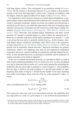 16 Preliminaries: networks and graphs
with large degree vertices. This corresponds to an assortative mixing (Newman,
2002a). On the contrary, a decreasing behavior of knn(k) defines a disassortative
mixing, in the sense that high degree vertices have a majority of neighbors with
low degree, while the opposite holds for low degree vertices (Newman, 2002a).
It is important to stress, however, that given a certain degree distribution, a com-
pletely degree–degree uncorrelated network with finite size is not always realizable
owing to structural constraints. Indeed, any finite-size random network presents a
structural cut-off value kc over which the requirement of the lack of dangling edges
introduces the presence of multiple and self-connections and/or degree–degree cor-
relations (Boguñá, Pastor-Satorras and Vespignani, 2004; Moreira, Andrade and
Amaral, 2002). Networks with bounded degree distributions and finite second
moments k2
present a maximal degree kmax that is below the structural one kc.
However, in networks with heavy-tailed degree distribution (see Section 2.1), this
is not always the case and kc is generally smaller than kmax. In this instance, struc-
tural degree–degree correlations and higher order effects, such as the emergence
of large cliques (Bianconi and Marsili, 2006a; Bianconi and Marsili, 2006b), are
present even in maximally random networks.5
Structural correlations are genuine
correlations, which is not surprising since they are just imposed by topological
constraints and not by a special ordering or evolutionary principle shaping the net-
work. A more detailed discussion on topological constraints and the properties of
random networks can be found in Appendix 1.
In the case of random uncorrelated networks, it is possible to obtain an explicit
form for the conditional probability P(k
| k). In this case P(k
| k) does not depend
on k and its functional form in terms of k
can be easily obtained by calculating the
probability that any given edge is pointing to a node of degree k
. The probability
that one edge is wired to one node of degree k
is just the total number of edges
departing from nodes of degree k
divided by the number of all edges departing
from nodes of any degree. Since each one of the Nk nodes emanates k
edges, we
obtain
Punc(k
| k) =
k
Nk

k k Nk
, (1.24)
where considering that P(k) = Nk/N, finally yields
Punc(k
| k) =
1
k
k
P(k
). (1.25)
This expression states that even in an uncorrelated network, the probability that
any edge points to a node of a given degree k
is not uniform but proportional to
5 Operatively, the maximally random network can be thought of as the stationary ensemble of networks visited
by a process that, at any time step, randomly selects a couple of links of the original network and exchanges
two of their ending points (automatically preserving the degree distribution).
 