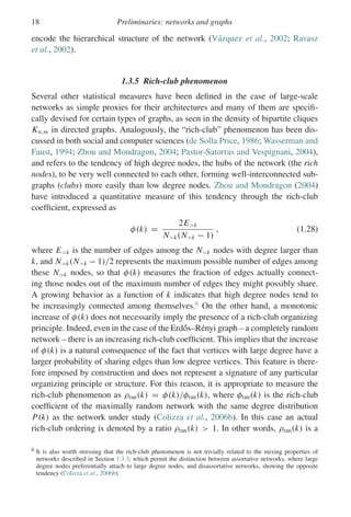 18 Preliminaries: networks and graphs
encode the hierarchical structure of the network (Vázquez et al., 2002; Ravasz
et al., 2002).
1.3.5 Rich-club phenomenon
Several other statistical measures have been defined in the case of large-scale
networks as simple proxies for their architectures and many of them are specifi-
cally devised for certain types of graphs, as seen in the density of bipartite cliques
Kn,m in directed graphs. Analogously, the “rich-club” phenomenon has been dis-
cussed in both social and computer sciences (de Solla Price, 1986; Wasserman and
Faust, 1994; Zhou and Mondragon, 2004; Pastor-Satorras and Vespignani, 2004),
and refers to the tendency of high degree nodes, the hubs of the network (the rich
nodes), to be very well connected to each other, forming well-interconnected sub-
graphs (clubs) more easily than low degree nodes. Zhou and Mondragon (2004)
have introduced a quantitative measure of this tendency through the rich-club
coefficient, expressed as
φ(k) =
2Ek
Nk(Nk − 1)
, (1.28)
where Ek is the number of edges among the Nk nodes with degree larger than
k, and Nk(Nk − 1)/2 represents the maximum possible number of edges among
these Nk nodes, so that φ(k) measures the fraction of edges actually connect-
ing those nodes out of the maximum number of edges they might possibly share.
A growing behavior as a function of k indicates that high degree nodes tend to
be increasingly connected among themselves.6
On the other hand, a monotonic
increase of φ(k) does not necessarily imply the presence of a rich-club organizing
principle. Indeed, even in the case of the Erdős–Rényi graph – a completely random
network – there is an increasing rich-club coefficient. This implies that the increase
of φ(k) is a natural consequence of the fact that vertices with large degree have a
larger probability of sharing edges than low degree vertices. This feature is there-
fore imposed by construction and does not represent a signature of any particular
organizing principle or structure. For this reason, it is appropriate to measure the
rich-club phenomenon as ρran(k) = φ(k)/φran(k), where φran(k) is the rich-club
coefficient of the maximally random network with the same degree distribution
P(k) as the network under study (Colizza et al., 2006b). In this case an actual
rich-club ordering is denoted by a ratio ρran(k)  1. In other words, ρran(k) is a
6 It is also worth stressing that the rich-club phenomenon is not trivially related to the mixing properties of
networks described in Section 1.3.3, which permit the distinction between assortative networks, where large
degree nodes preferentially attach to large degree nodes, and disassortative networks, showing the opposite
tendency (Colizza et al., 2006b).
 