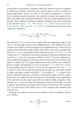 20 Preliminaries: networks and graphs
would point to disassortative properties while the network could be considered
as effectively assortative, since the more relevant edges in terms of weight are
linking high degree vertices. In order to solve these incongruities, it is possi-
ble to introduce specific definitions that explicitly consider the weights of the
links and combine the topological information with the weight distribution of the
network. Many different clustering coefficient definitions have been introduced
in the literature (Barrat et al., 2004; Onnela et al., 2005; Serrano, Boguñá and
Pastor-Satorras, 2006; Saramäki et al., 2007). A convenient weighted clustering
coefficient is defined as
Cw
(i) =
1
si (ki − 1)

j,h
(wi j + wih)
2
xi j xih xjh. (1.30)
The quantity Cw
(i) is a count of the weight of the two participating edges of the
vertex i for each triple formed in the neighborhood of i. This definition not only
considers the number of closed triangles in the neighborhood of a vertex but also
considers their total relative edge weights with respect to the vertex’s strength. The
factor si (ki − 1) is a normalization factor that ensures that 0 ≤ Cw
(i) ≤ 1. Con-
sistently, the Cw
(i) definition recovers the topological clustering coefficient in the
case that wi j = const. It is customary to define Cw
and Cw
(k) as the weighted clus-
tering coefficient averaged over all vertices of the network and over all vertices with
degree k, respectively. For a large randomized network (without any correlations
between weights and topology), it is easy to see that Cw
= C and Cw
(k) = C(k).
In real weighted networks, however, we can face two opposite cases. If Cw
 C,
we observe a network in which the interconnected triples are more likely formed
by edges with larger weights (see Figure 1.5). In contrast, Cw
 C signals a net-
work in which the topological clustering is generated by edges with low weight.
In the latter, it is explicit that the clustering has a minor effect in the organization
of the network since the largest part of the interactions (traffic, frequency of the
relations, etc. . .) occurs on edges not belonging to interconnected triples. In order
to obtain a more detailed knowledge of the structure of the network, the variations
of Cw
(k) with respect to the degree class k can be analyzed and compared with
those of C(k).
Similarly, the weighted average nearest neighbors degree is defined as (Barrat
et al., 2004a)
kw
nn,i =
1
si
N

j=1
xi j wi j kj . (1.31)
 