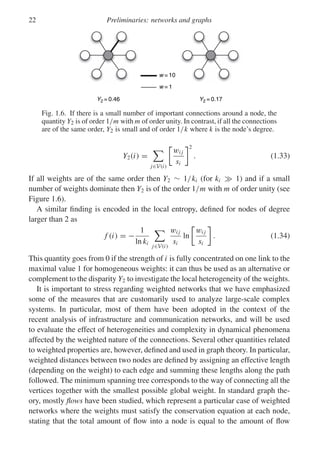 22 Preliminaries: networks and graphs
w = 10
w = 1
Y2 = 0.46 Y2 = 0.17
Fig. 1.6. If there is a small number of important connections around a node, the
quantity Y2 is of order 1/m with m of order unity. In contrast, if all the connections
are of the same order, Y2 is small and of order 1/k where k is the node’s degree.
Y2(i) =

j∈V(i)
wi j
si
2
. (1.33)
If all weights are of the same order then Y2 ∼ 1/ki (for ki  1) and if a small
number of weights dominate then Y2 is of the order 1/m with m of order unity (see
Figure 1.6).
A similar finding is encoded in the local entropy, defined for nodes of degree
larger than 2 as
f (i) = −
1
ln ki

j∈V(i)
wi j
si
ln
wi j
si
. (1.34)
This quantity goes from 0 if the strength of i is fully concentrated on one link to the
maximal value 1 for homogeneous weights: it can thus be used as an alternative or
complement to the disparity Y2 to investigate the local heterogeneity of the weights.
It is important to stress regarding weighted networks that we have emphasized
some of the measures that are customarily used to analyze large-scale complex
systems. In particular, most of them have been adopted in the context of the
recent analysis of infrastructure and communication networks, and will be used
to evaluate the effect of heterogeneities and complexity in dynamical phenomena
affected by the weighted nature of the connections. Several other quantities related
to weighted properties are, however, defined and used in graph theory. In particular,
weighted distances between two nodes are defined by assigning an effective length
(depending on the weight) to each edge and summing these lengths along the path
followed. The minimum spanning tree corresponds to the way of connecting all the
vertices together with the smallest possible global weight. In standard graph the-
ory, mostly flows have been studied, which represent a particular case of weighted
networks where the weights must satisfy the conservation equation at each node,
stating that the total amount of flow into a node is equal to the amount of flow
 