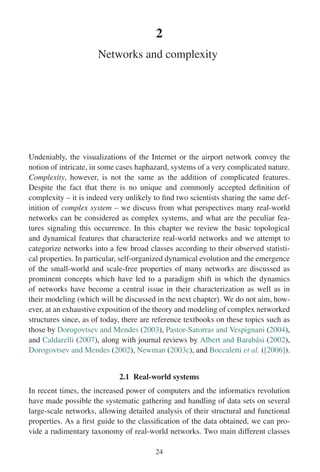 2
Networks and complexity
Undeniably, the visualizations of the Internet or the airport network convey the
notion of intricate, in some cases haphazard, systems of a very complicated nature.
Complexity, however, is not the same as the addition of complicated features.
Despite the fact that there is no unique and commonly accepted definition of
complexity – it is indeed very unlikely to find two scientists sharing the same def-
inition of complex system – we discuss from what perspectives many real-world
networks can be considered as complex systems, and what are the peculiar fea-
tures signaling this occurrence. In this chapter we review the basic topological
and dynamical features that characterize real-world networks and we attempt to
categorize networks into a few broad classes according to their observed statisti-
cal properties. In particular, self-organized dynamical evolution and the emergence
of the small-world and scale-free properties of many networks are discussed as
prominent concepts which have led to a paradigm shift in which the dynamics
of networks have become a central issue in their characterization as well as in
their modeling (which will be discussed in the next chapter). We do not aim, how-
ever, at an exhaustive exposition of the theory and modeling of complex networked
structures since, as of today, there are reference textbooks on these topics such as
those by Dorogovtsev and Mendes (2003), Pastor-Satorras and Vespignani (2004),
and Caldarelli (2007), along with journal reviews by Albert and Barabási (2002),
Dorogovtsev and Mendes (2002), Newman (2003c), and Boccaletti et al. ([2006]).
2.1 Real-world systems
In recent times, the increased power of computers and the informatics revolution
have made possible the systematic gathering and handling of data sets on several
large-scale networks, allowing detailed analysis of their structural and functional
properties. As a first guide to the classification of the data obtained, we can pro-
vide a rudimentary taxonomy of real-world networks. Two main different classes
24
 