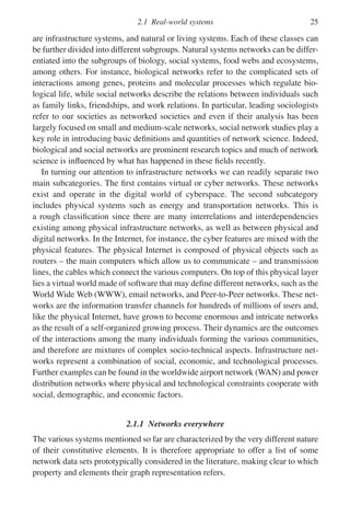 2.1 Real-world systems 25
are infrastructure systems, and natural or living systems. Each of these classes can
be further divided into different subgroups. Natural systems networks can be differ-
entiated into the subgroups of biology, social systems, food webs and ecosystems,
among others. For instance, biological networks refer to the complicated sets of
interactions among genes, proteins and molecular processes which regulate bio-
logical life, while social networks describe the relations between individuals such
as family links, friendships, and work relations. In particular, leading sociologists
refer to our societies as networked societies and even if their analysis has been
largely focused on small and medium-scale networks, social network studies play a
key role in introducing basic definitions and quantities of network science. Indeed,
biological and social networks are prominent research topics and much of network
science is influenced by what has happened in these fields recently.
In turning our attention to infrastructure networks we can readily separate two
main subcategories. The first contains virtual or cyber networks. These networks
exist and operate in the digital world of cyberspace. The second subcategory
includes physical systems such as energy and transportation networks. This is
a rough classification since there are many interrelations and interdependencies
existing among physical infrastructure networks, as well as between physical and
digital networks. In the Internet, for instance, the cyber features are mixed with the
physical features. The physical Internet is composed of physical objects such as
routers – the main computers which allow us to communicate – and transmission
lines, the cables which connect the various computers. On top of this physical layer
lies a virtual world made of software that may define different networks, such as the
World Wide Web (WWW), email networks, and Peer-to-Peer networks. These net-
works are the information transfer channels for hundreds of millions of users and,
like the physical Internet, have grown to become enormous and intricate networks
as the result of a self-organized growing process. Their dynamics are the outcomes
of the interactions among the many individuals forming the various communities,
and therefore are mixtures of complex socio-technical aspects. Infrastructure net-
works represent a combination of social, economic, and technological processes.
Further examples can be found in the worldwide airport network (WAN) and power
distribution networks where physical and technological constraints cooperate with
social, demographic, and economic factors.
2.1.1 Networks everywhere
The various systems mentioned so far are characterized by the very different nature
of their constitutive elements. It is therefore appropriate to offer a list of some
network data sets prototypically considered in the literature, making clear to which
property and elements their graph representation refers.
 