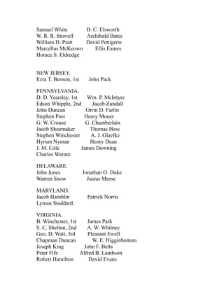 Samuel White B. C. Elsworth
W. R. R. Stowell Archibald Bates
William D. Pratt David Pettigrew
Marcellus McKeown Ellis Eames
Horace S. Eldredge
NEW JERSEY.
Ezra T. Benson, 1st John Pack
PENNSYLVANIA.
D. D. Yearsley, 1st Wm. P. McIntyre
Edson Whipple, 2nd Jacob Zundall
John Duncan Orrin D. Farlin
Stephen Post Henry Mouer
G. W. Crouse G. Chamberlain
Jacob Shoemaker Thomas Hess
Stephen Winchester A. J. Glaefke
Hyrum Nyman Henry Dean
J. M. Cole James Downing
Charles Warner.
DELAWARE.
John Jones Jonathan O. Duke
Warren Snow Justus Morse
MARYLAND.
Jacob Hamblin Patrick Norris
Lyman Stoddard.
VIRGINIA.
B. Winchester, 1st James Park
S. C. Shelton, 2nd A. W. Whitney
Geo. D. Watt, 3rd Pleasant Ewell
Chapman Duncan W. E. Higginbottom
Joseph King John F. Betts
Peter Fife Alfred B. Lambson
Robert Hamilton David Evans
 