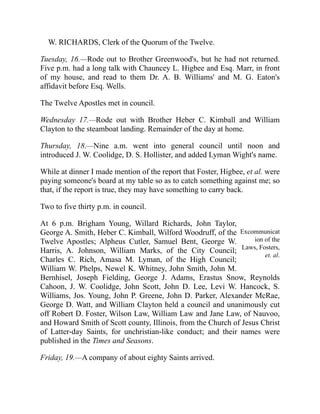 Excommunicat
ion of the
Laws, Fosters,
et. al.
W. RICHARDS, Clerk of the Quorum of the Twelve.
Tuesday, 16.—Rode out to Brother Greenwood's, but he had not returned.
Five p.m. had a long talk with Chauncey L. Higbee and Esq. Marr, in front
of my house, and read to them Dr. A. B. Williams' and M. G. Eaton's
affidavit before Esq. Wells.
The Twelve Apostles met in council.
Wednesday 17.—Rode out with Brother Heber C. Kimball and William
Clayton to the steamboat landing. Remainder of the day at home.
Thursday, 18.—Nine a.m. went into general council until noon and
introduced J. W. Coolidge, D. S. Hollister, and added Lyman Wight's name.
While at dinner I made mention of the report that Foster, Higbee, et al. were
paying someone's board at my table so as to catch something against me; so
that, if the report is true, they may have something to carry back.
Two to five thirty p.m. in council.
At 6 p.m. Brigham Young, Willard Richards, John Taylor,
George A. Smith, Heber C. Kimball, Wilford Woodruff, of the
Twelve Apostles; Alpheus Cutler, Samuel Bent, George W.
Harris, A. Johnson, William Marks, of the City Council;
Charles C. Rich, Amasa M. Lyman, of the High Council;
William W. Phelps, Newel K. Whitney, John Smith, John M.
Bernhisel, Joseph Fielding, George J. Adams, Erastus Snow, Reynolds
Cahoon, J. W. Coolidge, John Scott, John D. Lee, Levi W. Hancock, S.
Williams, Jos. Young, John P. Greene, John D. Parker, Alexander McRae,
George D. Watt, and William Clayton held a council and unanimously cut
off Robert D. Foster, Wilson Law, William Law and Jane Law, of Nauvoo,
and Howard Smith of Scott county, Illinois, from the Church of Jesus Christ
of Latter-day Saints, for unchristian-like conduct; and their names were
published in the Times and Seasons.
Friday, 19.—A company of about eighty Saints arrived.
 
