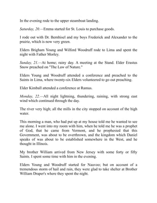 In the evening rode to the upper steamboat landing.
Saturday, 20.—Emma started for St. Louis to purchase goods.
I rode out with Dr. Bernhisel and my boys Frederick and Alexander to the
prairie, which is now very green.
Elders Brigham Young and Wilford Woodruff rode to Lima and spent the
night with Father Morley.
Sunday, 21.—At home; rainy day. A meeting at the Stand. Elder Erastus
Snow preached on The Law of Nature.
Elders Young and Woodruff attended a conference and preached to the
Saints in Lima, where twenty-six Elders volunteered to go out preaching.
Elder Kimball attended a conference at Ramus.
Monday, 22.—All night lightning, thundering, raining, with strong east
wind which continued through the day.
The river very high; all the mills in the city stopped on account of the high
water.
This morning a man, who had put up at my house told me he wanted to see
me alone. I went into my room with him, when he told me he was a prophet
of God, that he came from Vermont, and he prophesied that this
Government, was about to be overthrown, and the kingdom which Daniel
speaks of was about to be established somewhere in the West, and he
thought in Illinois.
My brother William arrived from New Jersey with some forty or fifty
Saints. I spent some time with him in the evening.
Elders Young and Woodruff started for Nauvoo; but on account of a
tremendous storm of hail and rain, they were glad to take shelter at Brother
William Draper's where they spent the night.
 