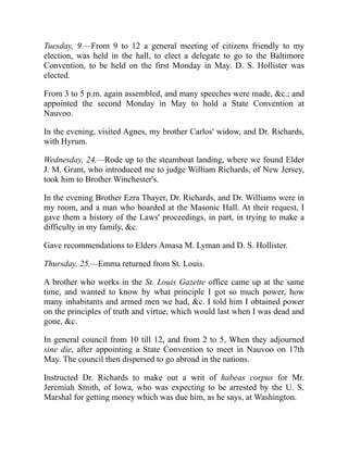Tuesday, 9.—From 9 to 12 a general meeting of citizens friendly to my
election, was held in the hall, to elect a delegate to go to the Baltimore
Convention, to be held on the first Monday in May. D. S. Hollister was
elected.
From 3 to 5 p.m. again assembled, and many speeches were made, c.; and
appointed the second Monday in May to hold a State Convention at
Nauvoo.
In the evening, visited Agnes, my brother Carlos' widow, and Dr. Richards,
with Hyrum.
Wednesday, 24.—Rode up to the steamboat landing, where we found Elder
J. M. Grant, who introduced me to judge William Richards, of New Jersey,
took him to Brother Winchester's.
In the evening Brother Ezra Thayer, Dr. Richards, and Dr. Williams were in
my room, and a man who boarded at the Masonic Hall. At their request, I
gave them a history of the Laws' proceedings, in part, in trying to make a
difficulty in my family, c.
Gave recommendations to Elders Amasa M. Lyman and D. S. Hollister.
Thursday, 25.—Emma returned from St. Louis.
A brother who works in the St. Louis Gazette office came up at the same
time, and wanted to know by what principle I got so much power, how
many inhabitants and armed men we had, c. I told him I obtained power
on the principles of truth and virtue, which would last when I was dead and
gone, c.
In general council from 10 till 12, and from 2 to 5, When they adjourned
sine die, after appointing a State Convention to meet in Nauvoo on 17th
May. The council then dispersed to go abroad in the nations.
Instructed Dr. Richards to make out a writ of habeas corpus for Mr.
Jeremiah Smith, of Iowa, who was expecting to be arrested by the U. S.
Marshal for getting money which was due him, as he says, at Washington.
 