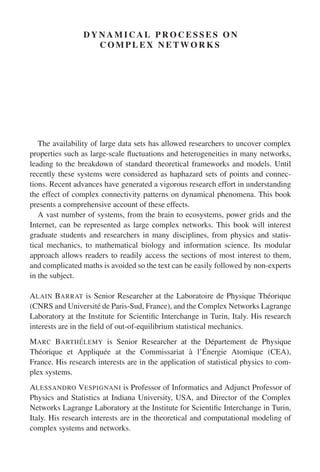 D Y N A M I C A L P R O C E S S E S O N
C O M P L E X N E T W O R K S
The availability of large data sets has allowed researchers to uncover complex
properties such as large-scale fluctuations and heterogeneities in many networks,
leading to the breakdown of standard theoretical frameworks and models. Until
recently these systems were considered as haphazard sets of points and connec-
tions. Recent advances have generated a vigorous research effort in understanding
the effect of complex connectivity patterns on dynamical phenomena. This book
presents a comprehensive account of these effects.
A vast number of systems, from the brain to ecosystems, power grids and the
Internet, can be represented as large complex networks. This book will interest
graduate students and researchers in many disciplines, from physics and statis-
tical mechanics, to mathematical biology and information science. Its modular
approach allows readers to readily access the sections of most interest to them,
and complicated maths is avoided so the text can be easily followed by non-experts
in the subject.
ALAIN BARRAT is Senior Researcher at the Laboratoire de Physique Théorique
(CNRS and Université de Paris-Sud, France), and the Complex Networks Lagrange
Laboratory at the Institute for Scientific Interchange in Turin, Italy. His research
interests are in the field of out-of-equilibrium statistical mechanics.
MARC BARTHÉLEMY is Senior Researcher at the Département de Physique
Théorique et Appliquée at the Commissariat à l’Énergie Atomique (CEA),
France. His research interests are in the application of statistical physics to com-
plex systems.
ALESSANDRO VESPIGNANI is Professor of Informatics and Adjunct Professor of
Physics and Statistics at Indiana University, USA, and Director of the Complex
Networks Lagrange Laboratory at the Institute for Scientific Interchange in Turin,
Italy. His research interests are in the theoretical and computational modeling of
complex systems and networks.
 