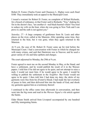 Robert D. Foster, Charles Foster and Chauncey L. Higbee were each fined
$100. They immediately took an appeal to the Municipal Court.
I issued a warrant for Robert D. Foster, on complaint of Willard Richards,
for a breach of ordinance, in that Foster said to Richards; You, shaking his
fist in the doctor's face, are another d—ned black-hearted villain! You tried
to seduce my wife on the boat, when she was going to New York and I can
prove it; and the oath is out against you.
Saturday, 27.—A large company of gentlemen from St. Louis and other
places on the river, called at the Mansion. After spending some time, they
returned to the boat, but it was gone, when they again returned to the
Mansion.
At 9 a.m. the case of Dr. Robert D. Foster came up for trial before the
Municipal Court. I had a conversation with Foster in which he charged me
with many crimes, and said that Daniteism was in Nauvoo; and he used a
great variety of vile and false epithets and charges.
The court adjourned to Monday, the 29th at 9 a.m.
Foster agreed to meet me on the second Monday in May, at the Stand, and
have a settlement, and he would publish the result of it in the Warsaw
papers. I told him if he did not agree to be quiet, and not attempt to raise a
mob, I would not meet him; if he would agree to be quiet, I would be
willing to publish the settlement in the Neighbor. But Foster would not
agree to be quiet. I then told him I had done my duty; the skirts of my
garments were free from his (Foster's) blood; I had made the last overtures
of peace to him; and then delivered him into the hands of God, and shook
my garments against him as a testimony thereof.
I continued in the office some time afterwards in conversation, and then
went into the big room and read in the Warsaw Signal a vile article against
the Saints.
Elder Hiram Smith arrived from Liverpool accompanied by one hundred
and fifty immigrating Saints.
 
