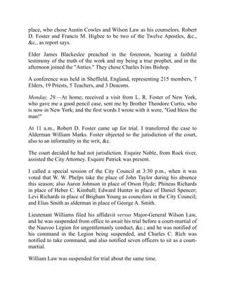 place, who chose Austin Cowles and Wilson Law as his counselors. Robert
D. Foster and Francis M. Higbee to be two of the Twelve Apostles, c.,
c., as report says.
Elder James Blackeslee preached in the forenoon, bearing a faithful
testimony of the truth of the work and my being a true prophet, and in the
afternoon joined the Anties. They chose Charles Ivins Bishop.
A conference was held in Sheffield, England, representing 215 members, 7
Elders, 19 Priests, 5 Teachers, and 3 Deacons.
Monday, 29.—At home; received a visit from L. R. Foster of New York,
who gave me a good pencil case, sent me by Brother Theodore Curtis, who
is now in New York; and the first words I wrote with it were, God bless the
man!
At 11 a.m., Robert D. Foster came up for trial. I transferred the case to
Alderman William Marks. Foster objected to the jurisdiction of the court,
also to an informality in the writ, c.
The court decided he had not jurisdiction. Esquire Noble, from Rock river,
assisted the City Attorney. Esquire Patrick was present.
I called a special session of the City Council at 3:30 p.m., when it was
voted that W. W. Phelps take the place of John Taylor during his absence
this season; also Aaron Johnson in place of Orson Hyde; Phineas Richards
in place of Heber C. Kimball; Edward Hunter in place of Daniel Spencer;
Levi Richards in place of Brigham Young as councilors in the City Council;
and Elias Smith as alderman in place of George A. Smith.
Lieutenant Williams filed his affidavit versus Major-General Wilson Law,
and he was suspended from office to await his trial before a court-martial of
the Nauvoo Legion for ungentlemanly conduct, c.; and he was notified of
his command in the Legion being suspended, and Charles C. Rich was
notified to take command, and also notified seven officers to sit as a court-
martial.
William Law was suspended for trial about the same time.
 