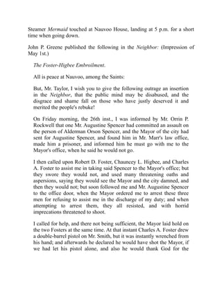 Steamer Mermaid touched at Nauvoo House, landing at 5 p.m. for a short
time when going down.
John P. Greene published the following in the Neighbor: (Impression of
May 1st.)
The Foster-Higbee Embroilment.
All is peace at Nauvoo, among the Saints:
But, Mr. Taylor, I wish you to give the following outrage an insertion
in the Neighbor, that the public mind may be disabused, and the
disgrace and shame fall on those who have justly deserved it and
merited the people's rebuke!
On Friday morning, the 26th inst., I was informed by Mr. Orrin P.
Rockwell that one Mr. Augustine Spencer had committed an assault on
the person of Alderman Orson Spencer, and the Mayor of the city had
sent for Augustine Spencer, and found him in Mr. Marr's law office,
made him a prisoner, and informed him he must go with me to the
Mayor's office, when he said he would not go.
I then called upon Robert D. Foster, Chauncey L. Higbee, and Charles
A. Foster to assist me in taking said Spencer to the Mayor's office; but
they swore they would not, and used many threatening oaths and
aspersions, saying they would see the Mayor and the city damned, and
then they would not; but soon followed me and Mr. Augustine Spencer
to the office door, when the Mayor ordered me to arrest these three
men for refusing to assist me in the discharge of my duty; and when
attempting to arrest them, they all resisted, and with horrid
imprecations threatened to shoot.
I called for help, and there not being sufficient, the Mayor laid hold on
the two Fosters at the same time. At that instant Charles A. Foster drew
a double-barrel pistol on Mr. Smith, but it was instantly wrenched from
his hand; and afterwards he declared he would have shot the Mayor, if
we had let his pistol alone, and also he would thank God for the
 