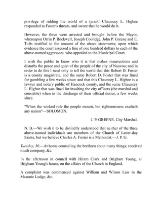 privilege of ridding the world of a tyrant! Chauncey L. Higbee
responded to Foster's threats, and swore that he would do it.
However, the three were arrested and brought before the Mayor,
whereupon Orrin P. Rockwell, Joseph Coolidge, John P. Greene and E.
Tufts testified to the amount of the above statements; upon which
evidence the court assessed a fine of one hundred dollars to each of the
above-named aggressors, who appealed to the Municipal Court.
I wish the public to know who it is that makes insurrections and
disturbs the peace and quiet of the people of the city of Nauvoo; and in
order to do this I need only to tell the world that this Robert D. Foster
is a county magistrate, and the same Robert D. Foster that was fined
for gambling a few weeks since; and that this Chauncey L. Higbee is a
lawyer and notary public of Hancock county, and the same Chauncey
L. Higbee that was fined for insulting the city officers (the marshal and
constable) when in the discharge of their official duties, a few weeks
since.
When the wicked rule the people mourn, but righteousness exalteth
any nation—SOLOMON.
J. P. GREENE, City Marshal.
N. B.—We wish it to be distinctly understood that neither of the three
above-named individuals are members of the Church of Latter-day
Saints, but we believe Charles A. Foster is a Methodist.—J. P. G.
Tuesday, 30.—At home counseling the brethren about many things; received
much company, c.
In the afternoon in council with Hiram Clark and Brigham Young, at
Brigham Young's house, on the affairs of the Church in England.
A complaint was commenced against William and Wilson Law in the
Masonic Lodge, c.
 