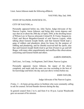Lieut. Aaron Johnson made the following affidavit;
NAUVOO, May 2nd, 1844.
STATE OF ILLINOIS, HANCOCK CO.,
CITY OF NAUVOO, ss
Personally appeared before me, John Taylor, Judge-Advocate of the
Nauvoo Legion, Aaron Johnson; and being duly sworn deposes and
says that on or about the 28th day of April, 1844, at the dwelling house
of Wilson Law in Nauvoo aforesaid, Colonel R. D. Foster, Surgeon-in-
Chief, and Brevet Brigadier-General of said Nauvoo Legion, while
talking about General Joseph Smith, said that General Smith kept a
gang of robbers and plunderers about his house for the purpose of
robbing and plundering, and he (Smith) received half the spoils; also
that said General Joseph Smith tried to get him (Foster) to go and kill
Boggs, with many other ungentlemanly and unofficer-like observations
concerning said General Smith and others.
AARON JOHNSON,
2nd Lieut., 1st Comp., 1st Regiment, 2nd Cohort, Nauvoo Legion.
Personally appeared, Aaron Johnson, the signer of the above
complaint, and made oath the same was true according to the best of
his knowledge and belief, the day and year above written before me.
JOHN TAYLOR,
Judge-Advocate of the Nauvoo Legion.
Friday, 3.—At home giving advice to brethren who were constantly calling
to ask for counsel. Several thunder showers during the day.
In general council from 2 to 6, and from 8 to 10 p.m. Lucien Woodworth
gave an account of his mission.
 
