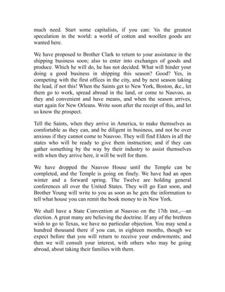 much need. Start some capitalists, if you can: 'tis the greatest
speculation in the world: a world of cotton and woollen goods are
wanted here.
We have proposed to Brother Clark to return to your assistance in the
shipping business soon; also to enter into exchanges of goods and
produce. Which he will do, he has not decided. What will hinder your
doing a good business in shipping this season? Good? Yes, in
competing with the first offices in the city, and by next season taking
the lead, if not this! When the Saints get to New York, Boston, c., let
them go to work, spread abroad in the land, or come to Nauvoo, as
they and convenient and have means, and when the season arrives,
start again for New Orleans. Write soon after the receipt of this, and let
us know the prospect.
Tell the Saints, when they arrive in America, to make themselves as
comfortable as they can, and be diligent in business, and not be over
anxious if they cannot come to Nauvoo. They will find Elders in all the
states who will be ready to give them instruction; and if they can
gather something by the way by their industry to assist themselves
with when they arrive here, it will be well for them.
We have dropped the Nauvoo House until the Temple can be
completed, and the Temple is going on finely. We have had an open
winter and a forward spring. The Twelve are holding general
conferences all over the United States. They will go East soon, and
Brother Young will write to you as soon as he gets the information to
tell what house you can remit the book money to in New York.
We shall have a State Convention at Nauvoo on the 17th inst.,—an
election. A great many are believing the doctrine. If any of the brethren
wish to go to Texas, we have no particular objection. You may send a
hundred thousand there if you can, in eighteen months, though we
expect before that you will return to receive your endowments; and
then we will consult your interest, with others who may be going
abroad, about taking their families with them.
 