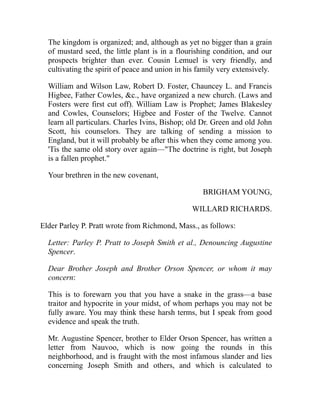 The kingdom is organized; and, although as yet no bigger than a grain
of mustard seed, the little plant is in a flourishing condition, and our
prospects brighter than ever. Cousin Lemuel is very friendly, and
cultivating the spirit of peace and union in his family very extensively.
William and Wilson Law, Robert D. Foster, Chauncey L. and Francis
Higbee, Father Cowles, c., have organized a new church. (Laws and
Fosters were first cut off). William Law is Prophet; James Blakesley
and Cowles, Counselors; Higbee and Foster of the Twelve. Cannot
learn all particulars. Charles Ivins, Bishop; old Dr. Green and old John
Scott, his counselors. They are talking of sending a mission to
England, but it will probably be after this when they come among you.
'Tis the same old story over again—The doctrine is right, but Joseph
is a fallen prophet.
Your brethren in the new covenant,
BRIGHAM YOUNG,
WILLARD RICHARDS.
Elder Parley P. Pratt wrote from Richmond, Mass., as follows:
Letter: Parley P. Pratt to Joseph Smith et al., Denouncing Augustine
Spencer.
Dear Brother Joseph and Brother Orson Spencer, or whom it may
concern:
This is to forewarn you that you have a snake in the grass—a base
traitor and hypocrite in your midst, of whom perhaps you may not be
fully aware. You may think these harsh terms, but I speak from good
evidence and speak the truth.
Mr. Augustine Spencer, brother to Elder Orson Spencer, has written a
letter from Nauvoo, which is now going the rounds in this
neighborhood, and is fraught with the most infamous slander and lies
concerning Joseph Smith and others, and which is calculated to
 