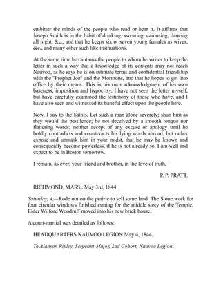 embitter the minds of the people who read or hear it. It affirms that
Joseph Smith is in the habit of drinking, swearing, carousing, dancing
all night, c., and that he keeps six or seven young females as wives,
c., and many other such like insinuations.
At the same time he cautions the people to whom he writes to keep the
letter in such a way that a knowledge of its contents may not reach
Nauvoo, as he says he is on intimate terms and confidential friendship
with the Prophet Joe and the Mormons, and that he hopes to get into
office by their means. This is his own acknowledgment of his own
baseness, imposition and hypocrisy. I have not seen the letter myself,
but have carefully examined the testimony of those who have, and I
have also seen and witnessed its baneful effect upon the people here.
Now, I say to the Saints, Let such a man alone severely; shun him as
they would the pestilence; be not deceived by a smooth tongue nor
flattering words; neither accept of any excuse or apology until he
boldly contradicts and counteracts his lying words abroad; but rather
expose and unmask him in your midst, that he may be known and
consequently become powerless, if he is not already so. I am well and
expect to be in Boston tomorrow.
I remain, as ever, your friend and brother, in the love of truth,
P. P. PRATT.
RICHMOND, MASS., May 3rd, 1844.
Saturday, 4.—Rode out on the prairie to sell some land. The Stone work for
four circular windows finished cutting for the middle story of the Temple.
Elder Wilford Woodruff moved into his new brick house.
A court-martial was detailed as follows:
HEADQUARTERS NAUVOO LEGION May 4, 1844.
To Alanson Ripley, Sergeant-Major, 2nd Cohort, Nauvoo Legion:
 