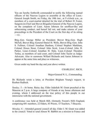 You are hereby forthwith commanded to notify the following named
officers of the Nauvoo Legion to assemble at the office of Lieut.-
General Joseph Smith, on Friday, the 10th inst., at 9 o'clock a.m., as
members of a court-martial detailed for the trial of Robert D. Foster,
Surgeon-in-Chief and Brevet Brigadier-General of the Nauvoo Legion,
on the complaint of Lieut. Aaron Johnson for unofficer-like and
unbecoming conduct, and hereof fail not, and make returns of your
proceedings to the President of the Court on the first day of its sitting
—viz.
Brig.-Gen. George Miller as President; Brevet Brig.-Gen. Hugh
McFall, Brevet Brig.-General Daniel H. Wells, Brevet Brig.-Gen. John
S. Fullmer, Colonel Jonathan Dunham, Colonel Stephen Markham,
Colonel Hosea Stout, Colonel John Scott, Lieut.-Colonel John D.
Parker, Lieut.-Colonel Jonathan H. Hale, Lieut.-Colonel Theodore
Turley, as members of said court, and Colonel John Taylor as Judge-
Advocate. Also to summons Willard Richards and Aaron Johnson to
appear at the same time and place as witnesses.
Given under my hand the day and year above written.
CHARLES C. RICH,
Major-General N. L., Commanding.
Dr. Richards wrote a letter, at President Brigham Young's request, to
Reuben Hedlock.
Sunday, 5.—At home. Rainy day. Elder Jedediah M. Grant preached at the
Mansion at 2 p.m. A large company of friends at my house afternoon and
evening, whom I addressed on the true policy of this people in our
intercourse with the national government.
A conference was held at Marsh Hill, (formerly Froom's Hill) England,
comprising 681 members, 22 Elders, 43 Priests, 15 Teachers, 7 Deacons.
Monday, 6.—Attended general council all day. Elder J. M. Grant was added
to the council. Voted to send Almon W. Babbitt on a mission to France and
 